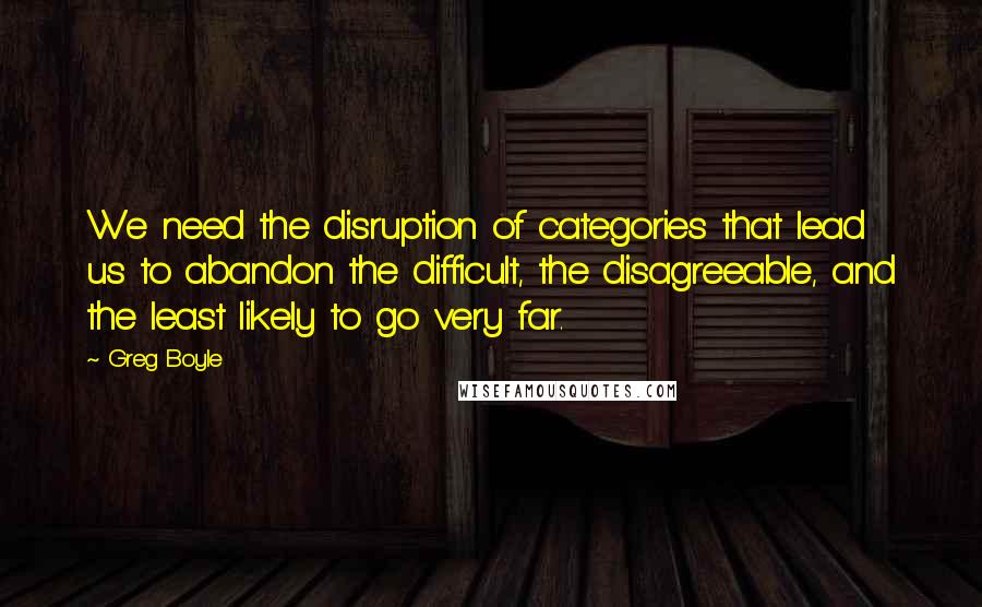 Greg Boyle Quotes: We need the disruption of categories that lead us to abandon the difficult, the disagreeable, and the least likely to go very far.