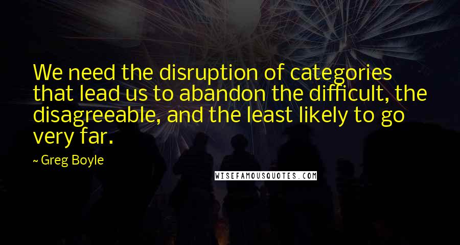 Greg Boyle Quotes: We need the disruption of categories that lead us to abandon the difficult, the disagreeable, and the least likely to go very far.