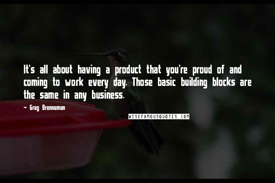 Greg Brenneman Quotes: It's all about having a product that you're proud of and coming to work every day. Those basic building blocks are the same in any business.