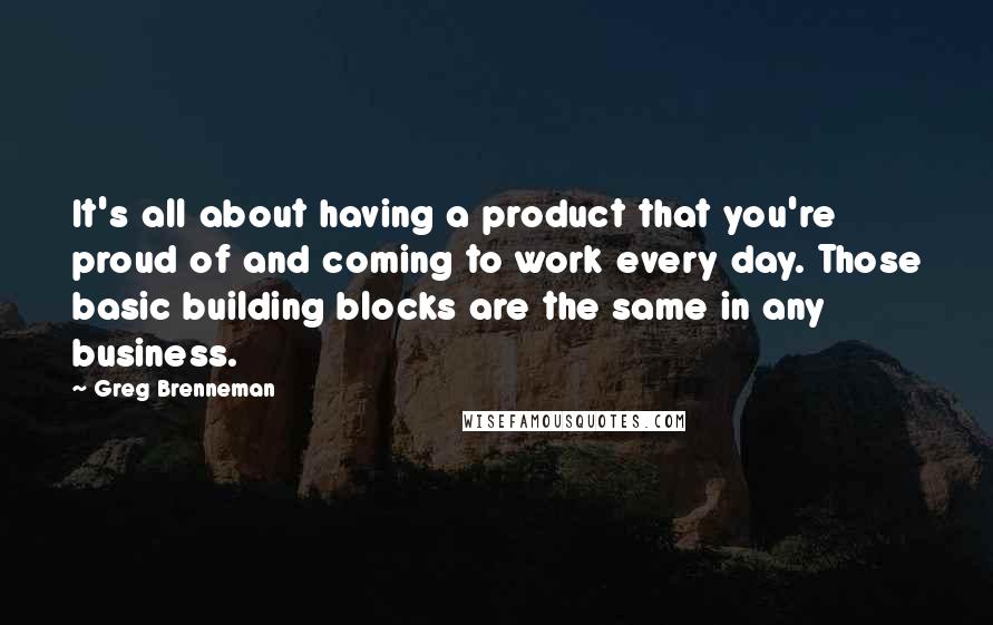 Greg Brenneman Quotes: It's all about having a product that you're proud of and coming to work every day. Those basic building blocks are the same in any business.