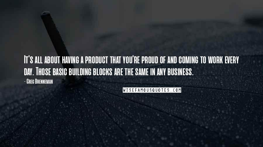 Greg Brenneman Quotes: It's all about having a product that you're proud of and coming to work every day. Those basic building blocks are the same in any business.