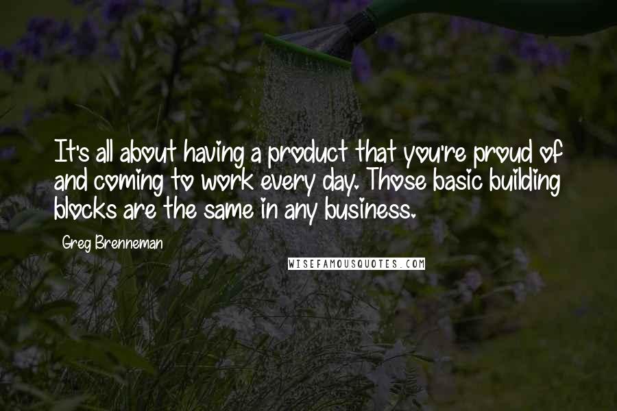 Greg Brenneman Quotes: It's all about having a product that you're proud of and coming to work every day. Those basic building blocks are the same in any business.