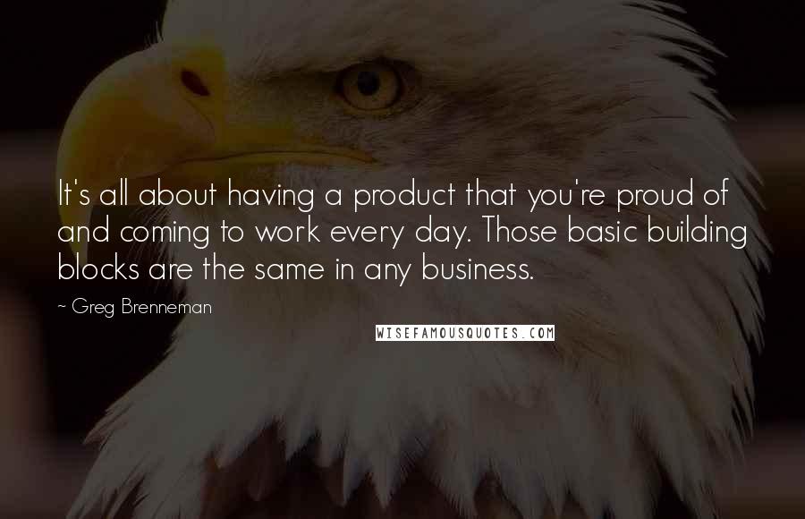 Greg Brenneman Quotes: It's all about having a product that you're proud of and coming to work every day. Those basic building blocks are the same in any business.