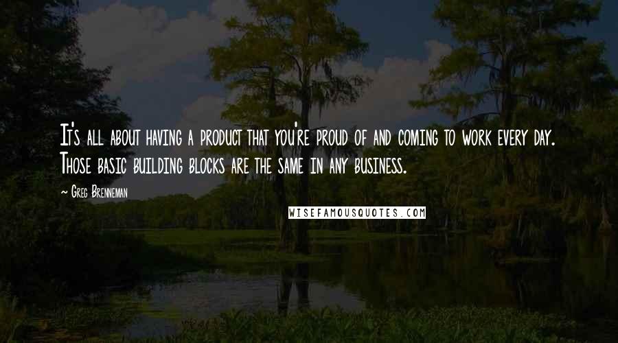 Greg Brenneman Quotes: It's all about having a product that you're proud of and coming to work every day. Those basic building blocks are the same in any business.