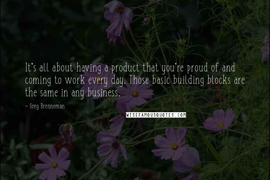 Greg Brenneman Quotes: It's all about having a product that you're proud of and coming to work every day. Those basic building blocks are the same in any business.