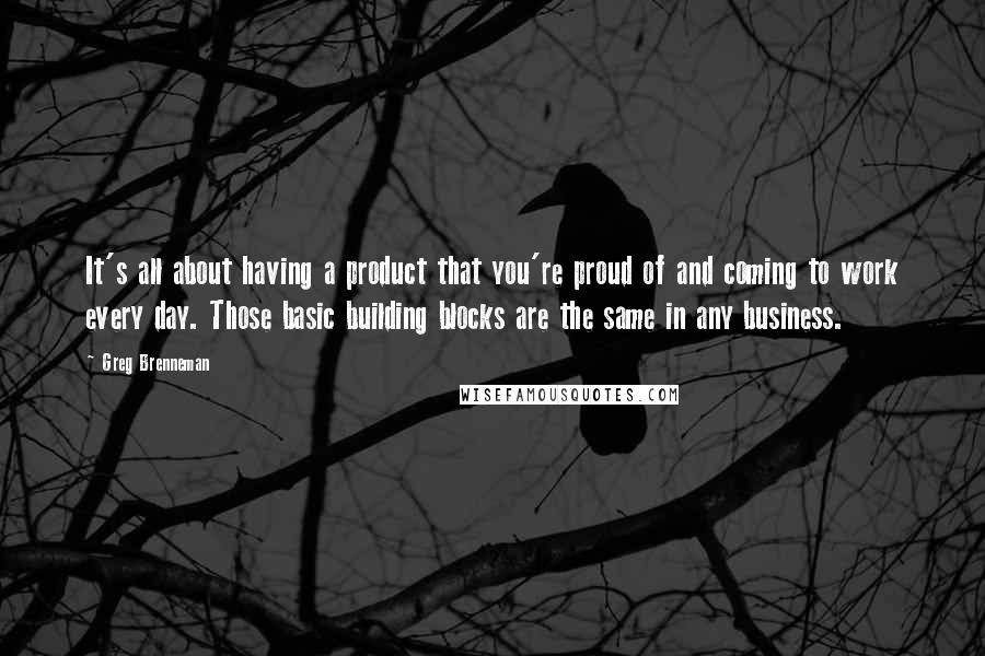 Greg Brenneman Quotes: It's all about having a product that you're proud of and coming to work every day. Those basic building blocks are the same in any business.