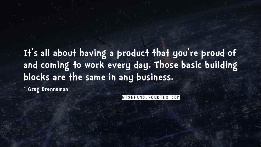 Greg Brenneman Quotes: It's all about having a product that you're proud of and coming to work every day. Those basic building blocks are the same in any business.