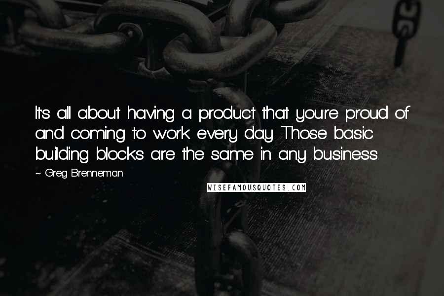 Greg Brenneman Quotes: It's all about having a product that you're proud of and coming to work every day. Those basic building blocks are the same in any business.