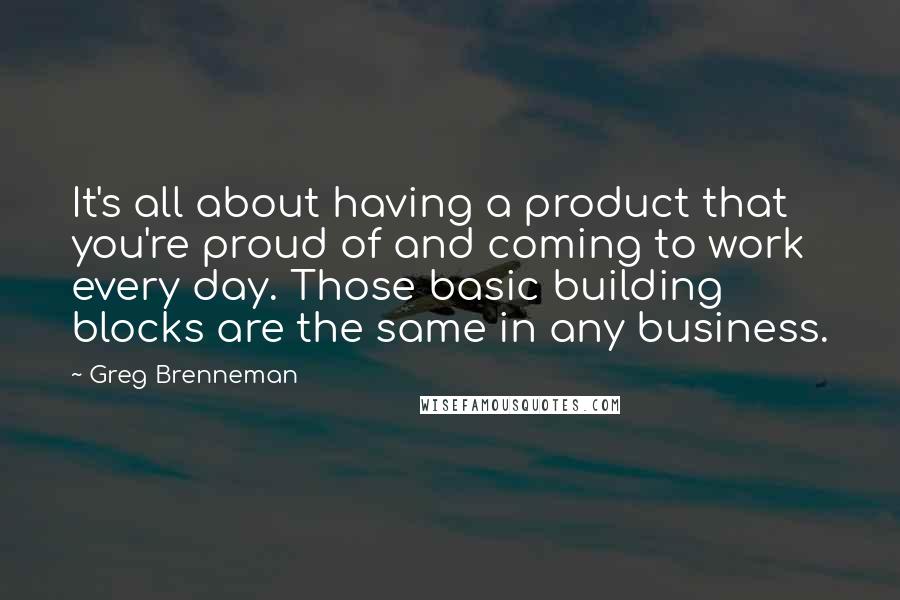 Greg Brenneman Quotes: It's all about having a product that you're proud of and coming to work every day. Those basic building blocks are the same in any business.