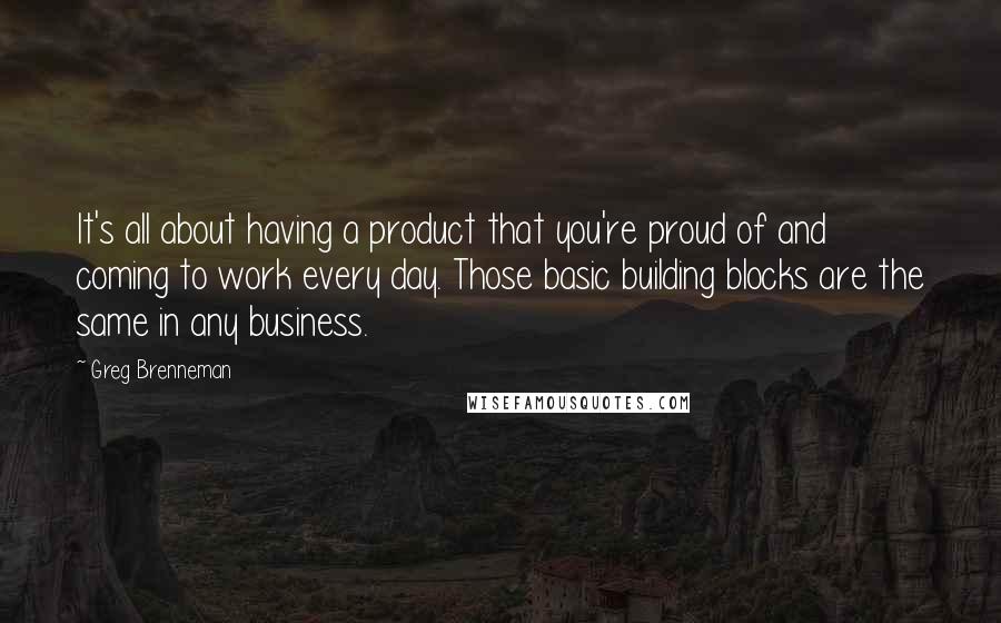 Greg Brenneman Quotes: It's all about having a product that you're proud of and coming to work every day. Those basic building blocks are the same in any business.