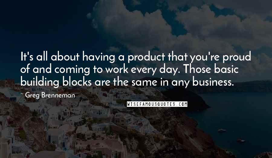 Greg Brenneman Quotes: It's all about having a product that you're proud of and coming to work every day. Those basic building blocks are the same in any business.