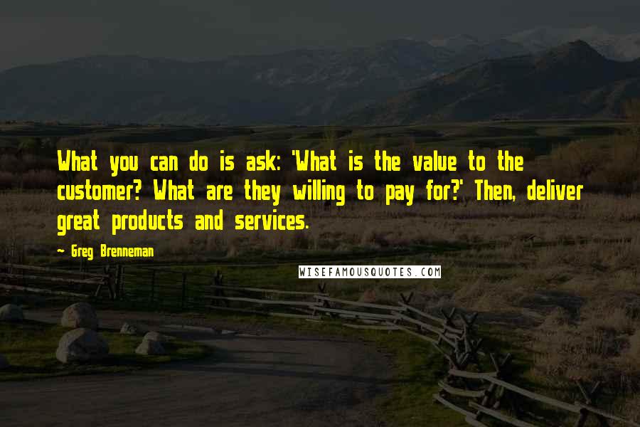 Greg Brenneman Quotes: What you can do is ask: 'What is the value to the customer? What are they willing to pay for?' Then, deliver great products and services.