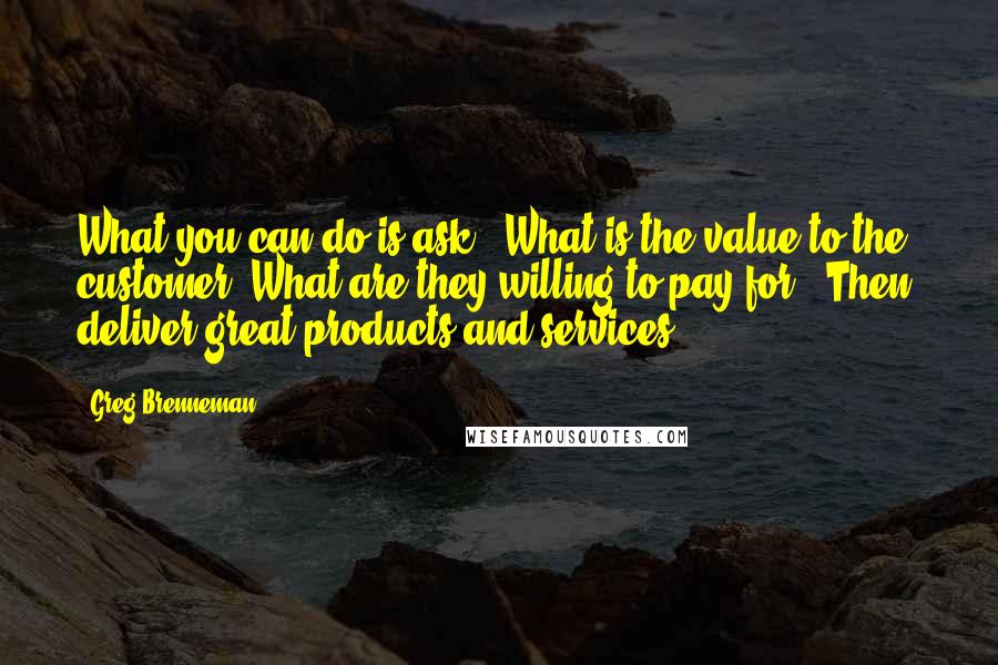 Greg Brenneman Quotes: What you can do is ask: 'What is the value to the customer? What are they willing to pay for?' Then, deliver great products and services.