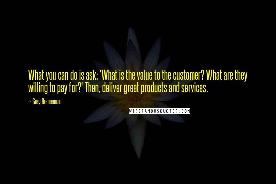 Greg Brenneman Quotes: What you can do is ask: 'What is the value to the customer? What are they willing to pay for?' Then, deliver great products and services.