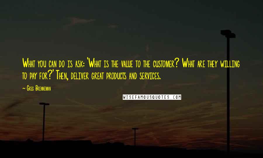 Greg Brenneman Quotes: What you can do is ask: 'What is the value to the customer? What are they willing to pay for?' Then, deliver great products and services.