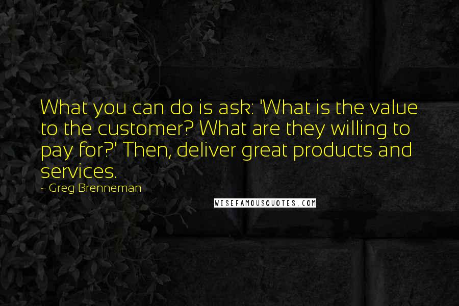 Greg Brenneman Quotes: What you can do is ask: 'What is the value to the customer? What are they willing to pay for?' Then, deliver great products and services.