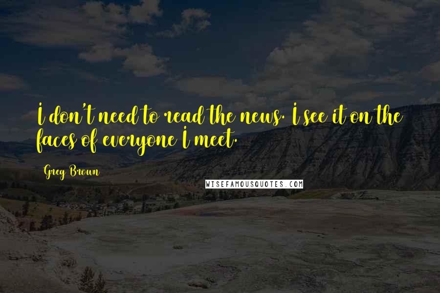Greg Brown Quotes: I don't need to read the news. I see it on the faces of everyone I meet.