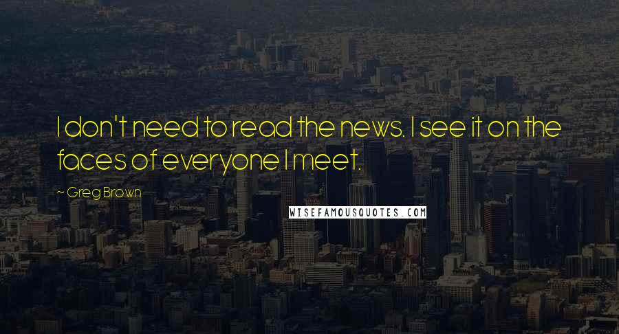 Greg Brown Quotes: I don't need to read the news. I see it on the faces of everyone I meet.