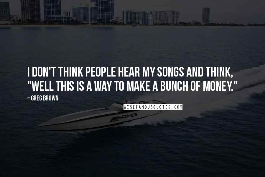 Greg Brown Quotes: I don't think people hear my songs and think, "Well this is a way to make a bunch of money."
