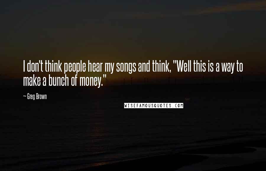 Greg Brown Quotes: I don't think people hear my songs and think, "Well this is a way to make a bunch of money."