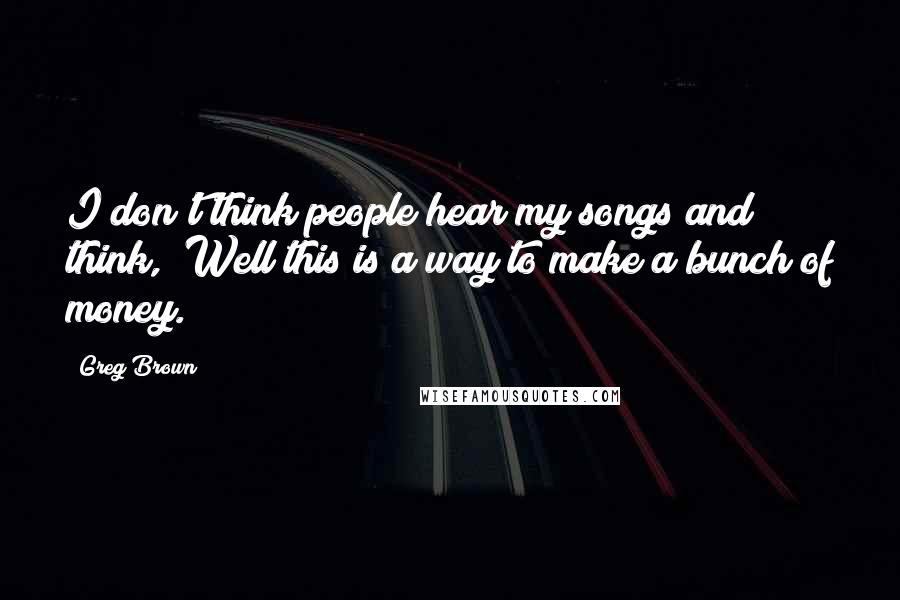 Greg Brown Quotes: I don't think people hear my songs and think, "Well this is a way to make a bunch of money."
