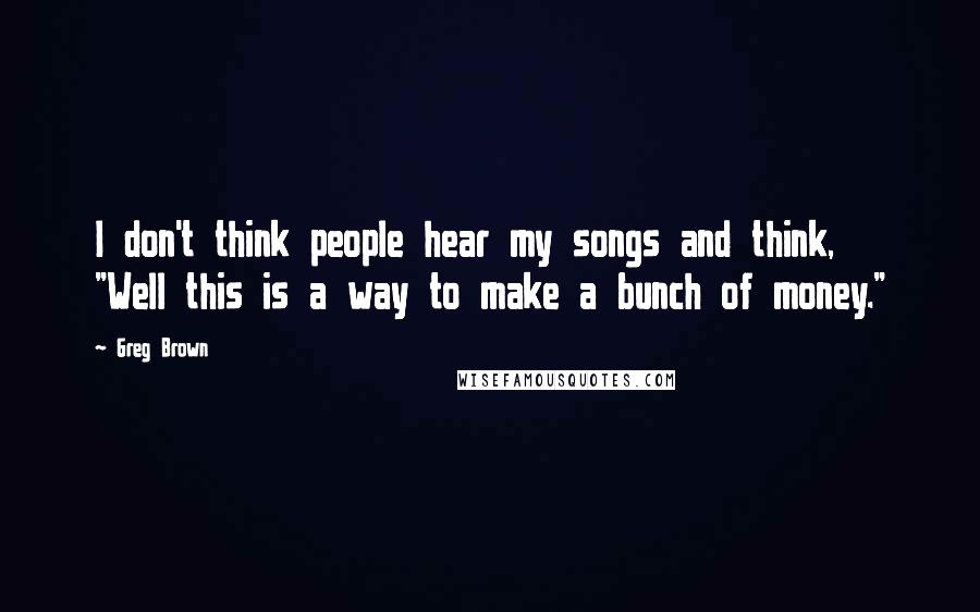 Greg Brown Quotes: I don't think people hear my songs and think, "Well this is a way to make a bunch of money."