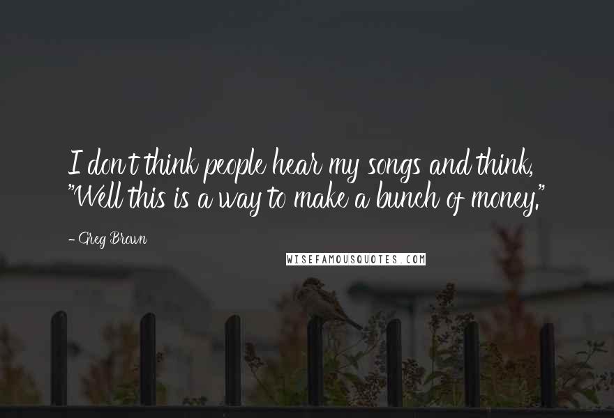 Greg Brown Quotes: I don't think people hear my songs and think, "Well this is a way to make a bunch of money."