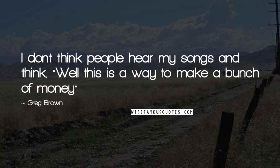 Greg Brown Quotes: I don't think people hear my songs and think, "Well this is a way to make a bunch of money."