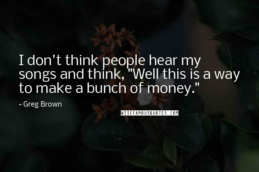 Greg Brown Quotes: I don't think people hear my songs and think, "Well this is a way to make a bunch of money."
