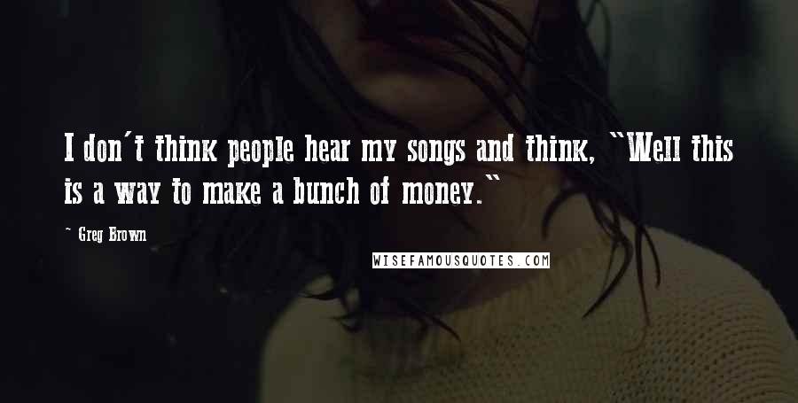 Greg Brown Quotes: I don't think people hear my songs and think, "Well this is a way to make a bunch of money."
