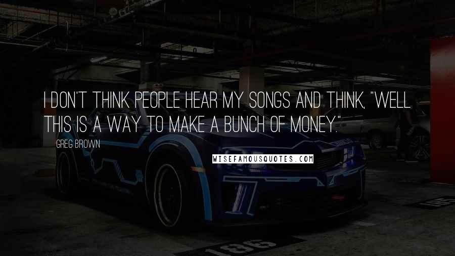 Greg Brown Quotes: I don't think people hear my songs and think, "Well this is a way to make a bunch of money."