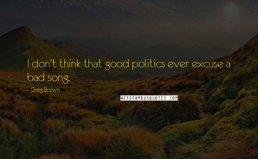 Greg Brown Quotes: I don't think that good politics ever excuse a bad song.