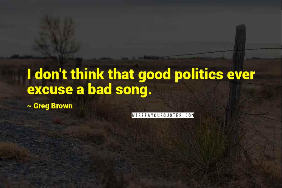 Greg Brown Quotes: I don't think that good politics ever excuse a bad song.