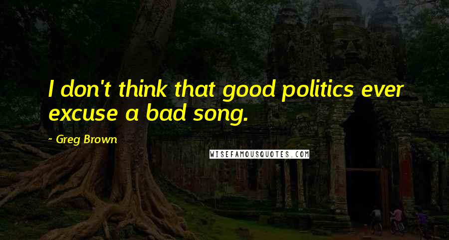 Greg Brown Quotes: I don't think that good politics ever excuse a bad song.