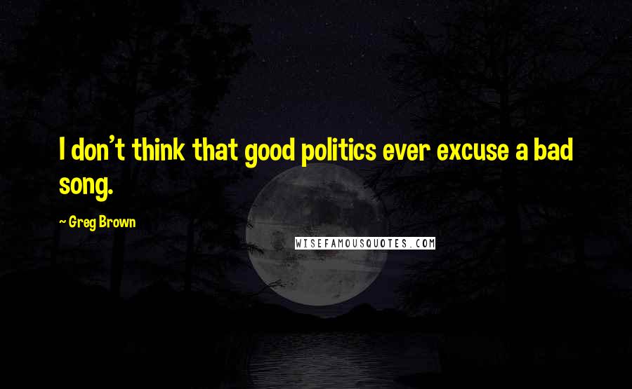 Greg Brown Quotes: I don't think that good politics ever excuse a bad song.