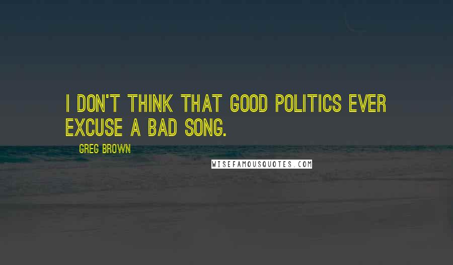 Greg Brown Quotes: I don't think that good politics ever excuse a bad song.