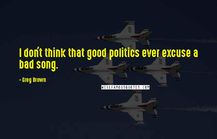 Greg Brown Quotes: I don't think that good politics ever excuse a bad song.