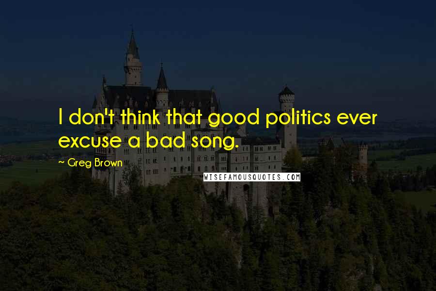 Greg Brown Quotes: I don't think that good politics ever excuse a bad song.