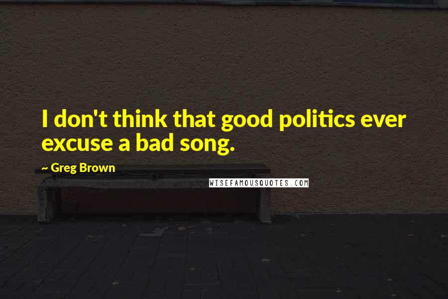 Greg Brown Quotes: I don't think that good politics ever excuse a bad song.