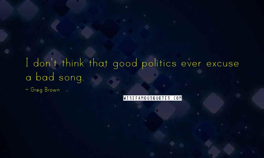 Greg Brown Quotes: I don't think that good politics ever excuse a bad song.