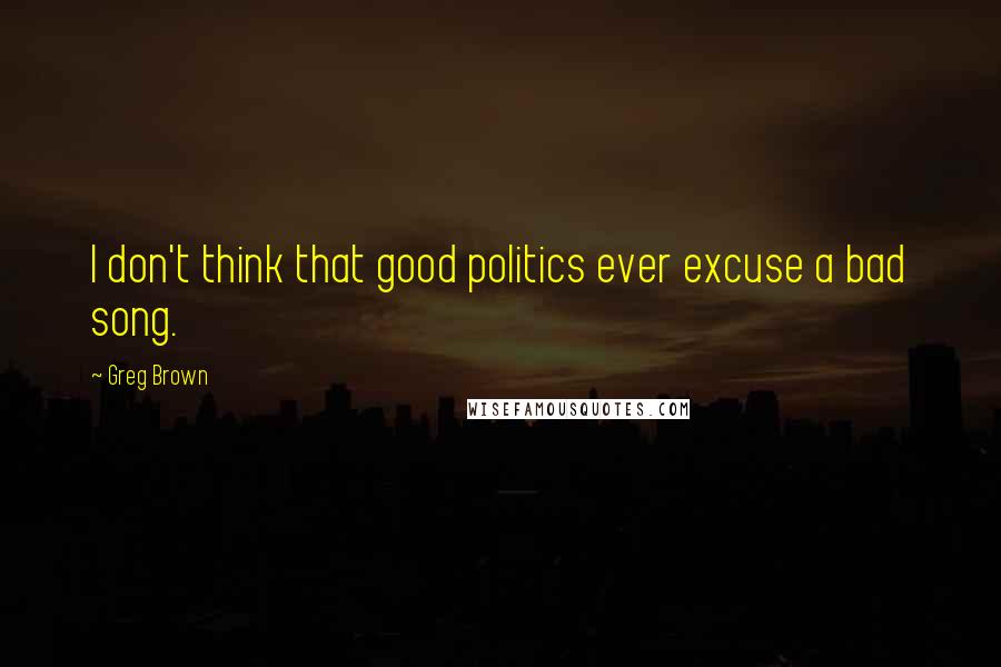 Greg Brown Quotes: I don't think that good politics ever excuse a bad song.