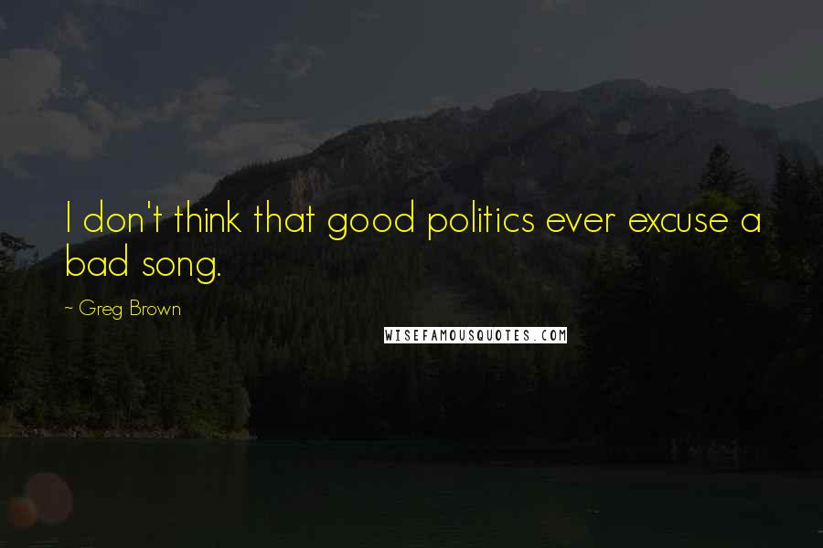 Greg Brown Quotes: I don't think that good politics ever excuse a bad song.