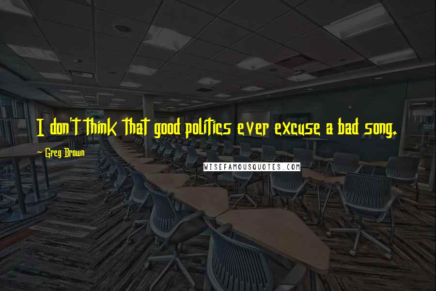 Greg Brown Quotes: I don't think that good politics ever excuse a bad song.