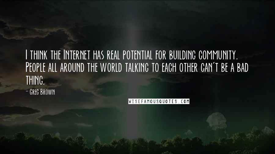 Greg Brown Quotes: I think the Internet has real potential for building community. People all around the world talking to each other can't be a bad thing.