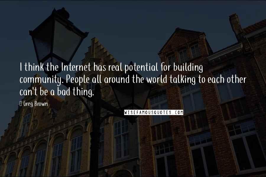 Greg Brown Quotes: I think the Internet has real potential for building community. People all around the world talking to each other can't be a bad thing.