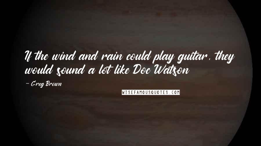 Greg Brown Quotes: If the wind and rain could play guitar, they would sound a lot like Doc Watson