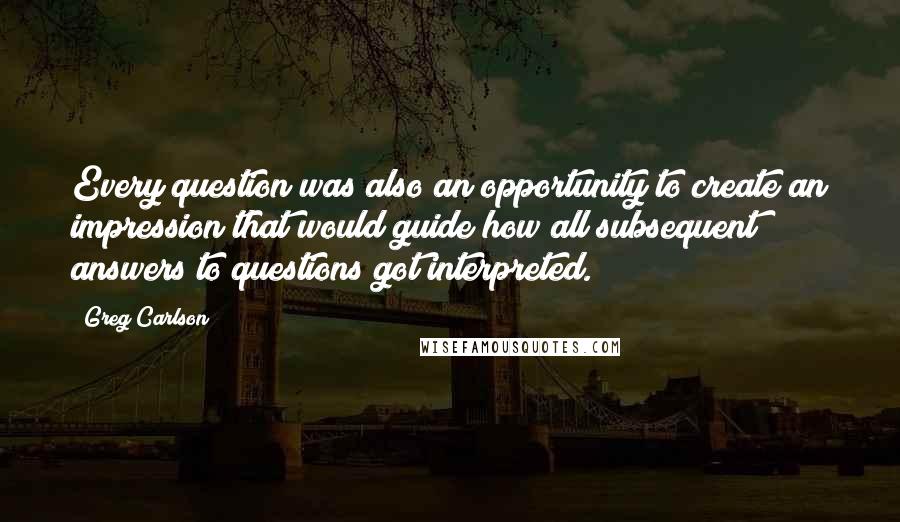 Greg Carlson Quotes: Every question was also an opportunity to create an impression that would guide how all subsequent answers to questions got interpreted.
