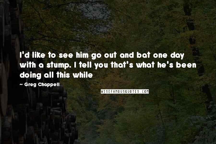 Greg Chappell Quotes: I'd like to see him go out and bat one day with a stump. I tell you that's what he's been doing all this while