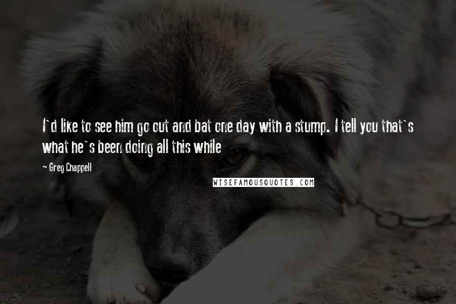 Greg Chappell Quotes: I'd like to see him go out and bat one day with a stump. I tell you that's what he's been doing all this while