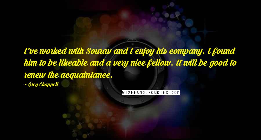 Greg Chappell Quotes: I've worked with Sourav and I enjoy his company. I found him to be likeable and a very nice fellow. It will be good to renew the acquaintance.